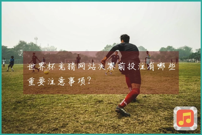 世界杯竞猜网站决赛前投注有哪些重要注意事项？