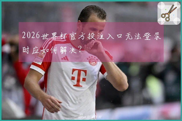 2026世界杯官方投注入口无法登录时应如何解决？