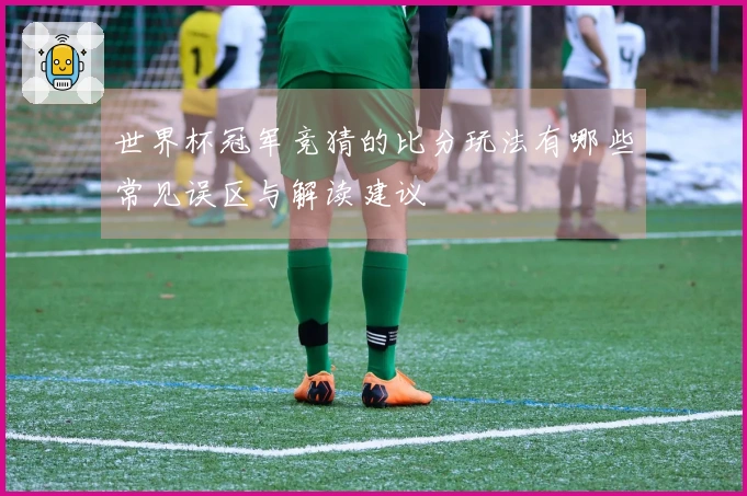 世界杯冠军竞猜的比分玩法有哪些常见误区与解读建议