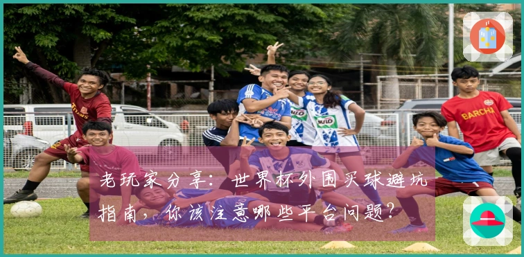 老玩家分享：世界杯外围买球避坑指南，你该注意哪些平台问题？