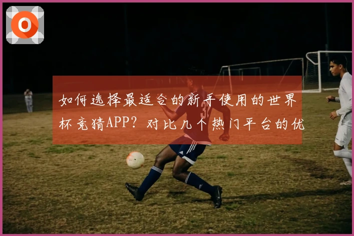 如何选择最适合的新手使用的世界杯竞猜APP？对比几个热门平台的优势与劣势