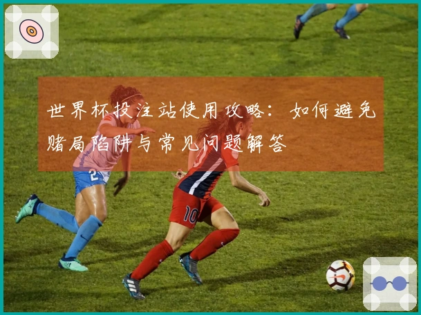 世界杯投注站使用攻略：如何避免赌局陷阱与常见问题解答